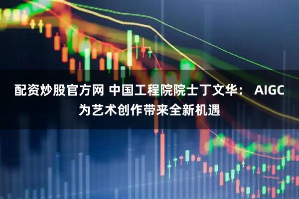 配资炒股官方网 中国工程院院士丁文华： AIGC为艺术创作带来全新机遇