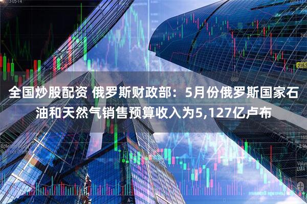 全国炒股配资 俄罗斯财政部：5月份俄罗斯国家石油和天然气销售预算收入为5,127亿卢布