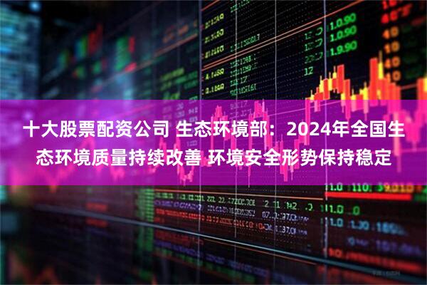 十大股票配资公司 生态环境部：2024年全国生态环境质量持续改善 环境安全形势保持稳定