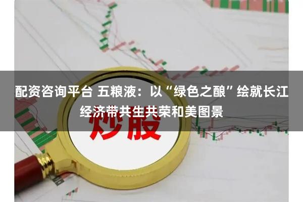 配资咨询平台 五粮液：以“绿色之酿”绘就长江经济带共生共荣和美图景