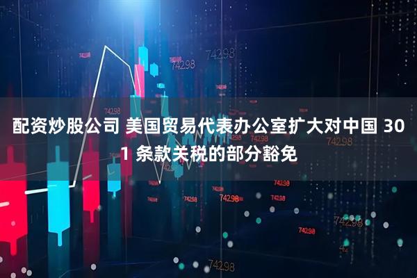 配资炒股公司 美国贸易代表办公室扩大对中国 301 条款关税的部分豁免