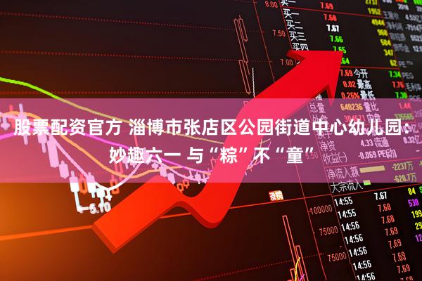 股票配资官方 淄博市张店区公园街道中心幼儿园：妙趣六一 与“粽”不“童”