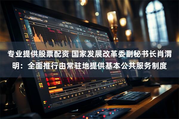 专业提供股票配资 国家发展改革委副秘书长肖渭明：全面推行由常驻地提供基本公共服务制度