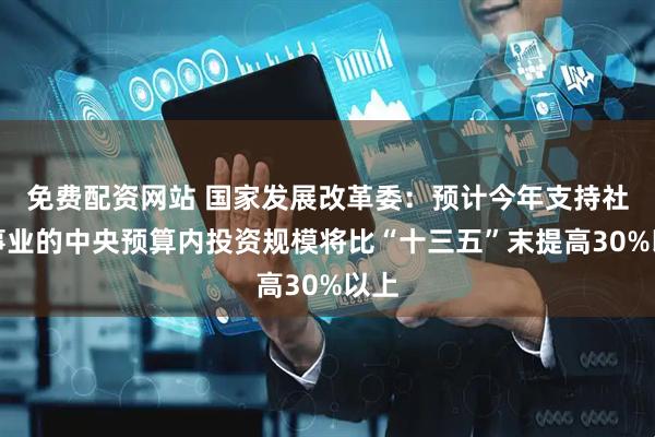 免费配资网站 国家发展改革委：预计今年支持社会事业的中央预算内投资规模将比“十三五”末提高30%以上
