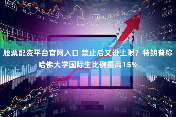 股票配资平台官网入口 禁止后又设上限？特朗普称哈佛大学国际生比例最高15%