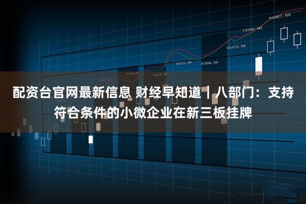 配资台官网最新信息 财经早知道｜八部门：支持符合条件的小微企业在新三板挂牌