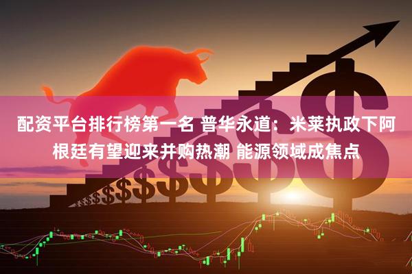 配资平台排行榜第一名 普华永道：米莱执政下阿根廷有望迎来并购热潮 能源领域成焦点