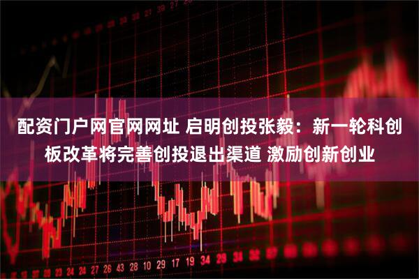 配资门户网官网网址 启明创投张毅：新一轮科创板改革将完善创投退出渠道 激励创新创业