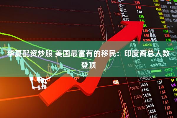 华夏配资炒股 美国最富有的移民：印度裔总人数登顶