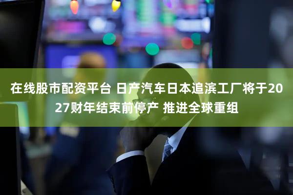 在线股市配资平台 日产汽车日本追滨工厂将于2027财年结束前停产 推进全球重组