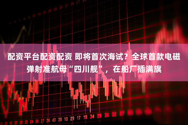 配资平台配资配资 即将首次海试？全球首款电磁弹射准航母“四川舰”，在船厂插满旗
