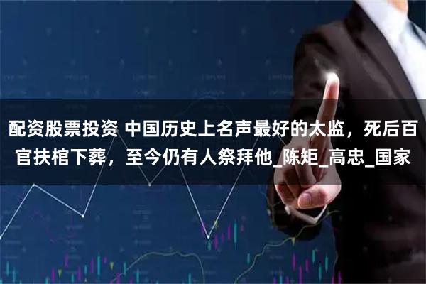 配资股票投资 中国历史上名声最好的太监，死后百官扶棺下葬，至今仍有人祭拜他_陈矩_高忠_国家