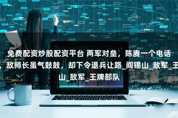 免费配资炒股配资平台 两军对垒，陈赓一个电话打过去，敌师长虽气鼓鼓，却下令退兵让路_阎锡山_敌军_王牌部队