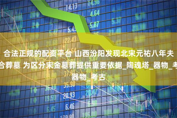 合法正规的配资平台 山西汾阳发现北宋元祐八年夫妇合葬墓 为区分宋金墓葬提供重要依据_陶魂塔_器物_考古