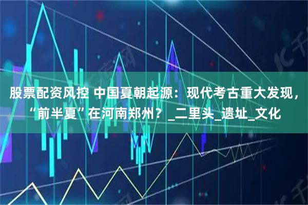 股票配资风控 中国夏朝起源：现代考古重大发现，“前半夏”在河南郑州？_二里头_遗址_文化