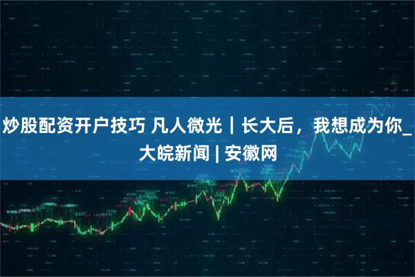 炒股配资开户技巧 凡人微光｜长大后，我想成为你_大皖新闻 | 安徽网