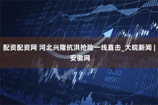 配资配资网 河北兴隆抗洪抢险一线直击_大皖新闻 | 安徽网
