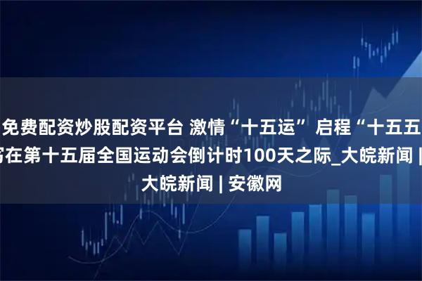 免费配资炒股配资平台 激情“十五运” 启程“十五五” ——写在第十五届全国运动会倒计时100天之际_大皖新闻 | 安徽网