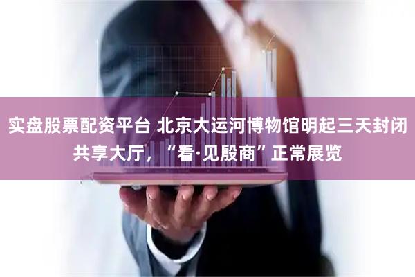 实盘股票配资平台 北京大运河博物馆明起三天封闭共享大厅，“看·见殷商”正常展览