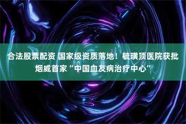 合法股票配资 国家级资质落地！毓璜顶医院获批烟威首家“中国血友病治疗中心”