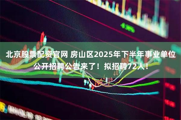 北京股票配资官网 房山区2025年下半年事业单位公开招聘公告来了！拟招聘72人！