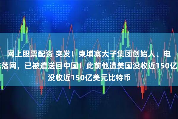 网上股票配资 突发！柬埔寨太子集团创始人、电诈头目陈志落网，已被遣送回中国！此前他遭美国没收近150亿美元比特币