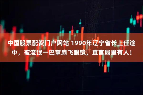 中国股票配资门户网站 1990年辽宁省长上任途中，被流氓一巴掌扇飞眼镜，直言局里有人！