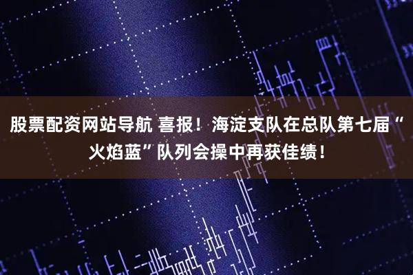 股票配资网站导航 喜报！海淀支队在总队第七届“火焰蓝”队列会操中再获佳绩！