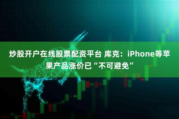炒股开户在线股票配资平台 库克：iPhone等苹果产品涨价已“不可避免”