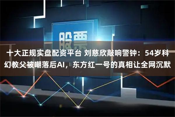 十大正规实盘配资平台 刘慈欣敲响警钟：54岁科幻教父被嘲落后AI，东方红一号的真相让全网沉默