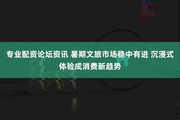 专业配资论坛资讯 暑期文旅市场稳中有进 沉浸式体验成消费新趋势