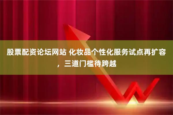 股票配资论坛网站 化妆品个性化服务试点再扩容，三道门槛待跨越