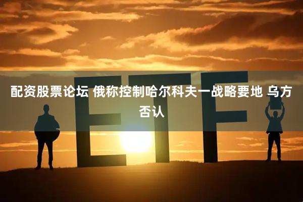 配资股票论坛 俄称控制哈尔科夫一战略要地 乌方否认