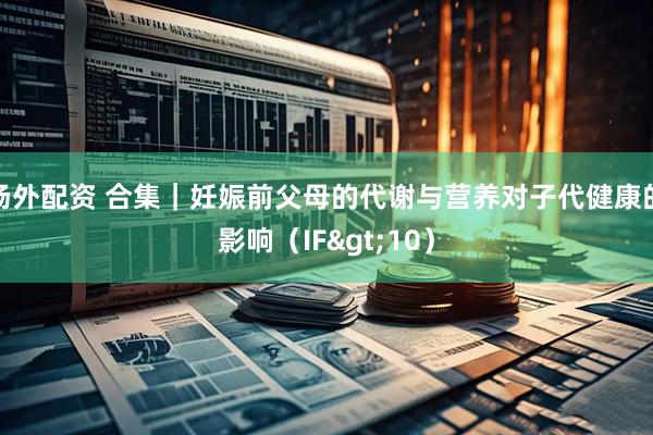 场外配资 合集｜妊娠前父母的代谢与营养对子代健康的影响（IF>10）