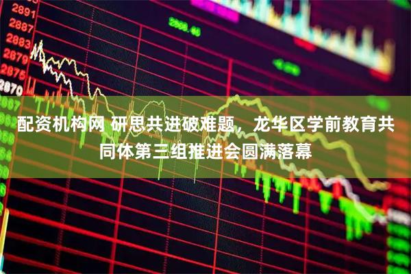 配资机构网 研思共进破难题，龙华区学前教育共同体第三组推进会圆满落幕