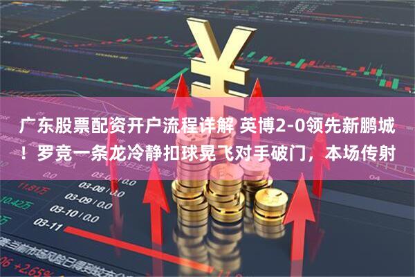 广东股票配资开户流程详解 英博2-0领先新鹏城！罗竞一条龙冷静扣球晃飞对手破门，本场传射